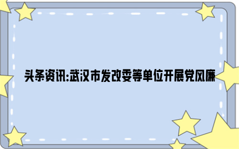 头条资讯：武汉市发改委等单位开展党风廉政建设教育活动