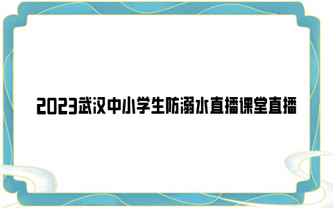 2023武汉中小学生防溺水直播课堂直播时间+直播渠道