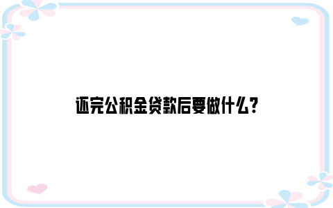 还完公积金贷款后要做什么?