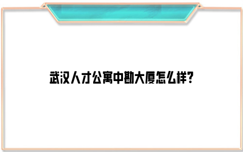 武汉人才公寓中勘大厦怎么样?