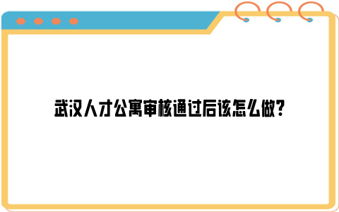 武汉人才公寓审核通过后该怎么做?