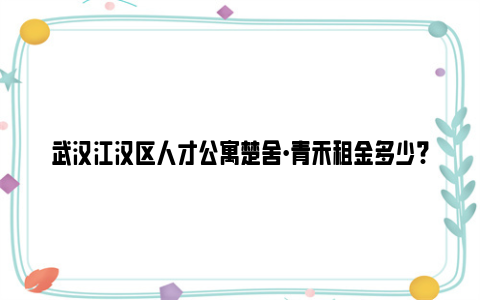 武汉江汉区人才公寓楚舍·青禾租金多少?能减免多少?