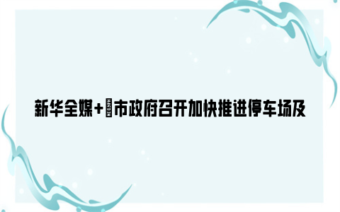 新华全媒+|市政府召开加快推进停车场及充电设施建设专题会议：统筹推进停车场与充电设施一体化建设，更好满足城市发展和群众出行需要