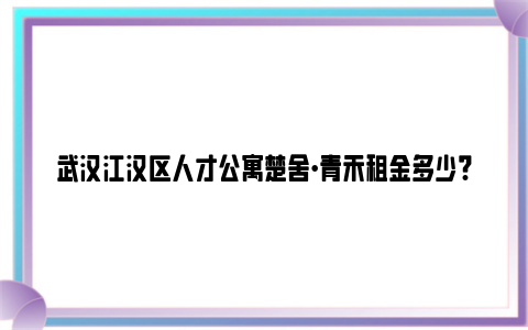 武汉江汉区人才公寓楚舍·青禾租金多少?能减免多少?