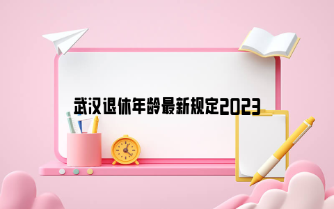 武汉退休年龄最新规定2023