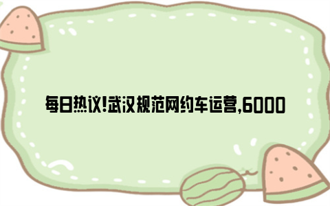 每日热议!武汉规范网约车运营，6000余台不合规车辆退出市场