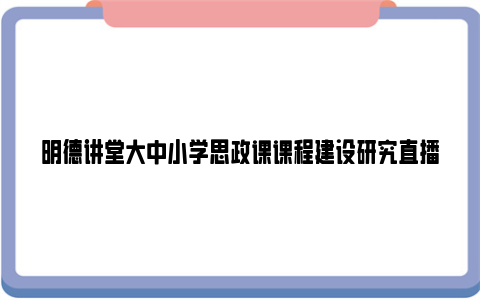 明德讲堂大中小学思政课课程建设研究直播时间+节目内容+观看入口