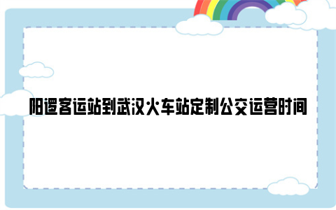 阳逻客运站到武汉火车站定制公交运营时间和票价