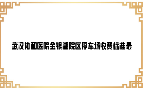 武汉协和医院金银湖院区停车场收费标准最新