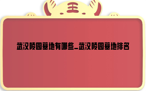 武汉陵园墓地有哪些_武汉陵园墓地排名