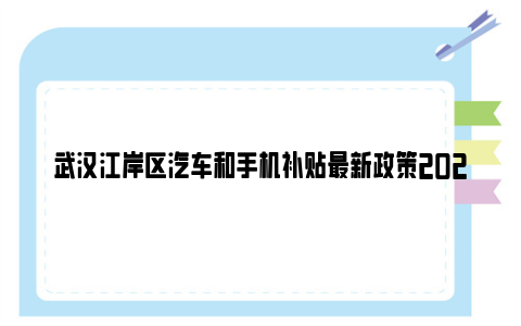 武汉江岸区汽车和手机补贴最新政策2023