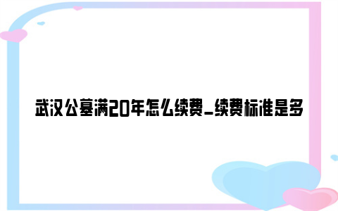 武汉公墓满20年怎么续费_续费标准是多少