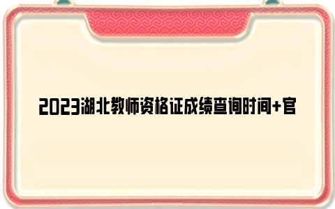 2023湖北教师资格证成绩查询时间+官网查询系统入口