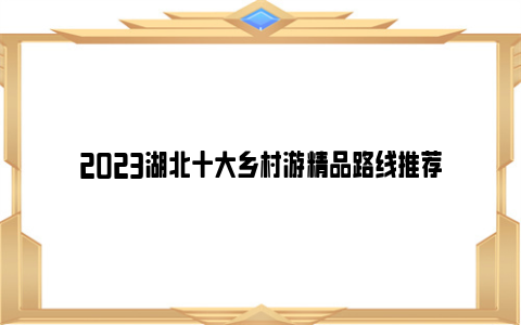 2023湖北十大乡村游精品路线推荐