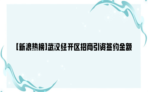 【新浪热榜】武汉经开区招商引资签约金额提前完成目标