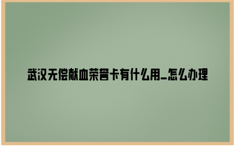 武汉无偿献血荣誉卡有什么用_怎么办理