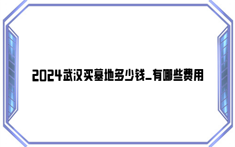 2024武汉买墓地多少钱_有哪些费用