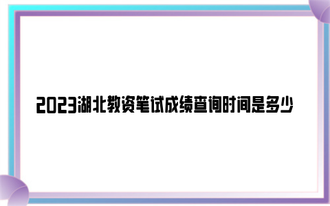 2023湖北教资笔试成绩查询时间是多少？