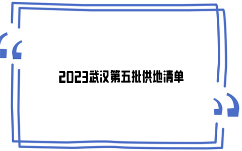 2023武汉第五批供地清单