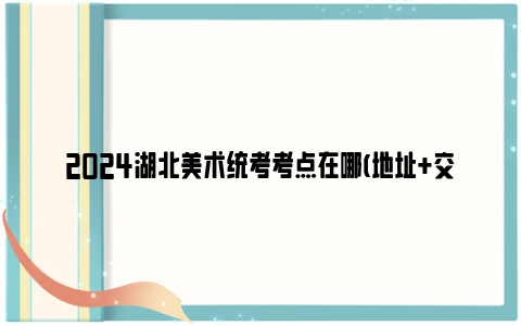 2024湖北美术统考考点在哪(地址+交通指南)