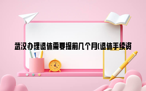 武汉办理退休需要提前几个月(退休手续资料)