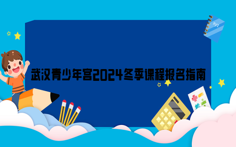 武汉青少年宫2024冬季课程报名指南