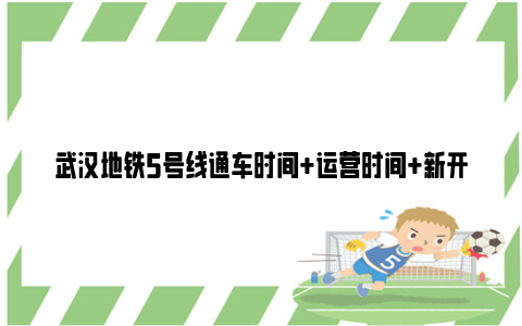 武汉地铁5号线通车时间+运营时间+新开站点信息