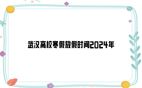 武汉高校寒假放假时间2024年