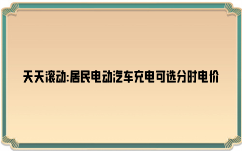 天天滚动:居民电动汽车充电可选分时电价 低谷时段一次充满可节省十多元