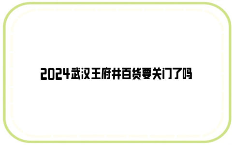 2024武汉王府井百货要关门了吗