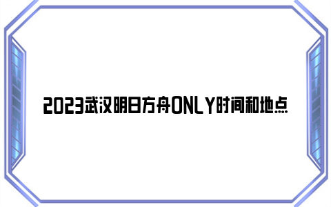 2023武汉明日方舟ONLY时间和地点