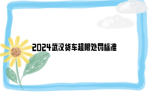 2024武汉货车超限处罚标准