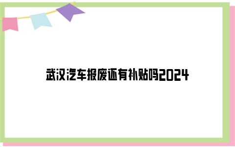 武汉汽车报废还有补贴吗2024