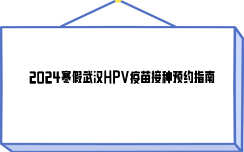 2024寒假武汉HPV疫苗接种预约指南