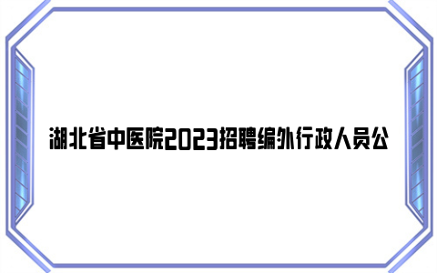 湖北省中医院2023招聘编外行政人员公告