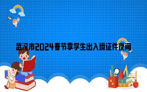 武汉市2024春节季学生出入境证件夜间专场办理时间+地点+办事材料