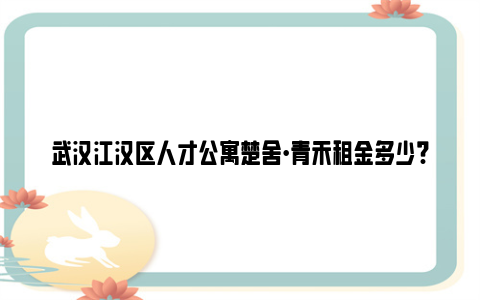 武汉江汉区人才公寓楚舍·青禾租金多少?能减免多少?