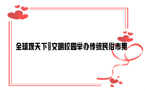 全球观天下|文明校园举办传统民俗市集 班班都有小达人 展示食雕等才艺