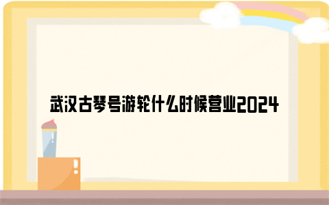 武汉古琴号游轮什么时候营业2024