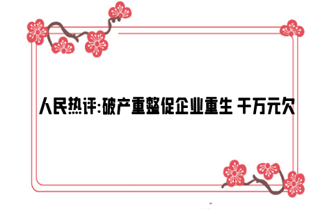 人民热评:破产重整促企业重生 千万元欠款一天执行到位 武汉法院做好十件实事助力优化营商环境