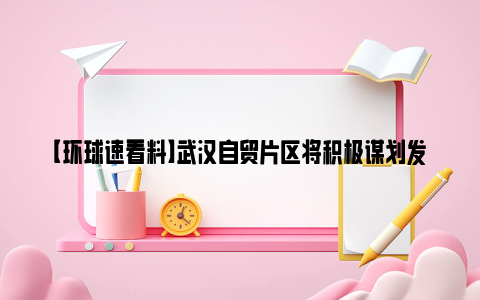 【环球速看料】武汉自贸片区将积极谋划发展这些新业态