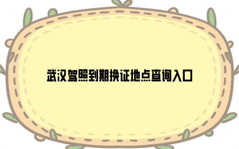 武汉驾照到期换证地点查询入口