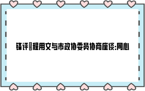 锋评|程用文与市政协委员协商座谈：同心同向、凝心聚力，奋力推进中国式现代化武汉实践