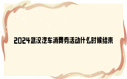 2024武汉汽车消费券活动什么时候结束