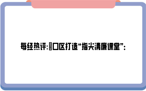 每经热评:硚口区打造“指尖清廉课堂”：随时可听可看，让纪律教育入脑入心