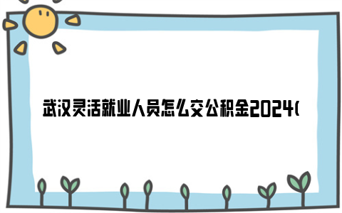 武汉灵活就业人员怎么交公积金2024(个人缴存攻略)