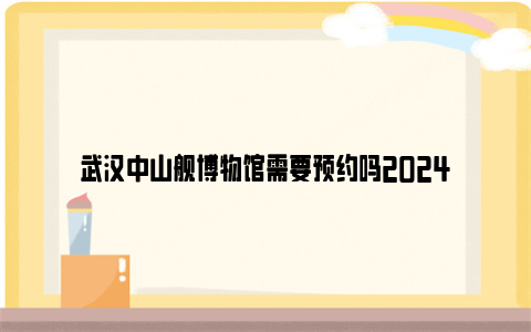 武汉中山舰博物馆需要预约吗2024