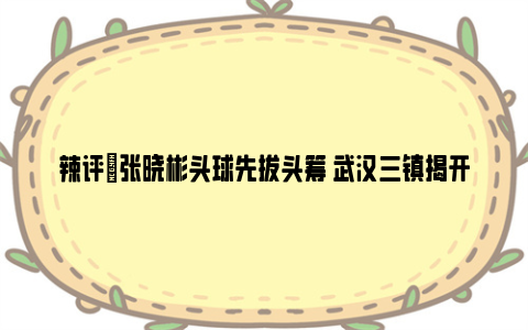 辣评|张晓彬头球先拔头筹 武汉三镇揭开新赛季“面纱”