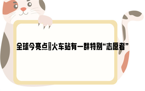 全球今亮点|火车站有一群特别“志愿者” 免费将返乡置业客送回家