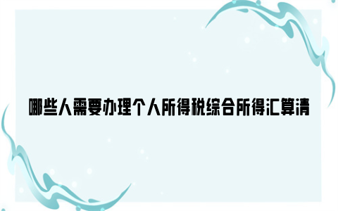 哪些人需要办理个人所得税综合所得汇算清缴？